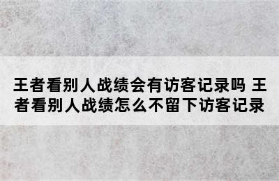 王者看别人战绩会有访客记录吗 王者看别人战绩怎么不留下访客记录